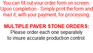 You can fill out your order form on screen. Upon completion - Simply print the form and mail it, with your payment, for processing. MULTIPLE PAVER STONE ORDERS: Please order each one separately to insure accurate production control.